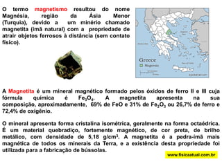 O termo magnetismo resultou do nome Magnésia, região da Ásia Menor (Turquia), devido a  um minério chamado magnetita (ímã natural) com a  propriedade de atrair objetos ferrosos à distância (sem contato físico).A Magnetita é um mineral magnético formado pelos óxidos de ferro II e III cuja fórmula química é Fe3O4. A magnetita apresenta na sua composição, aproximadamente,  69% de FeO e 31% de Fe2O3ou 26,7% de ferro e 72,4% de oxigênio.O mineral apresenta forma cristalina isométrica, geralmente na forma octaédrica. É um material quebradiço, fortemente magnético, de cor preta, de brilho metálico, com densidade de 5,18 g/cm3. A magnetita é a pedra-ímã mais magnética de todos os minerais da Terra, e a existência desta propriedade foi utilizada para a fabricação de bússolas.www.fisicaatual.com.br