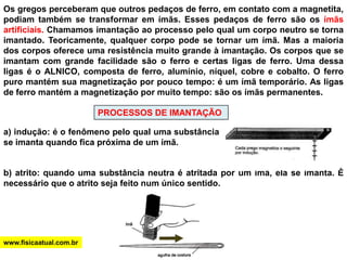 Os gregos perceberam que outros pedaços de ferro, em contato com a magnetita, podiam também se transformar em ímãs. Esses pedaços de ferro são os ímãs artificiais. Chamamos imantação ao processo pelo qual um corpo neutro se torna imantado. Teoricamente, qualquer corpo pode se tornar um ímã. Mas a maioria dos corpos oferece uma resistência muito grande à imantação. Os corpos que se imantam com grande facilidade são o ferro e certas ligas de ferro. Uma dessa ligas é o ALNICO, composta de ferro, alumínio, níquel, cobre e cobalto. O ferro puro mantém sua magnetização por pouco tempo: é um ímã temporário. As ligas de ferro mantém a magnetização por muito tempo: são os ímãs permanentes. PROCESSOS DE IMANTAÇÃOa) indução: é o fenômeno pelo qual uma substância se imanta quando fica próxima de um ímã.b) atrito: quando uma substância neutra é atritada por um ímã, ela se imanta. É necessário que o atrito seja feito num único sentido. www.fisicaatual.com.br