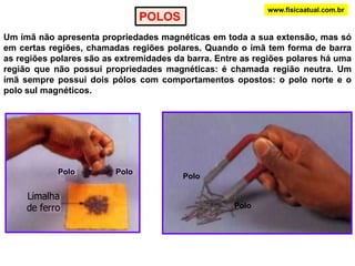 www.fisicaatual.com.brPOLOSUm ímã não apresenta propriedades magnéticas em toda a sua extensão, mas só em certas regiões, chamadas regiões polares. Quando o ímã tem forma de barra as regiões polares são as extremidades da barra. Entre as regiões polares há uma região que não possui propriedades magnéticas: é chamada região neutra. Um ímã sempre possui dois pólos com comportamentos opostos: o polo norte e o polo sul magnéticos.PoloPoloPoloPolo