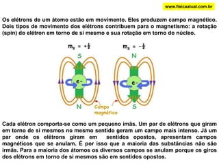 www.fisicaatual.com.brOs elétrons de um átomo estão em movimento. Eles produzem campo magnético. Dois tipos de movimento dos elétrons contribuem para o magnetismo: a rotação (spin) do elétron em torno de si mesmo e sua rotação em torno do núcleo. Campo magnéticoCada elétron comporta-se como um pequeno ímãs. Um par de elétrons que giram em torno de si mesmos no mesmo sentido geram um campo mais intenso. Já um par onde os elétrons giram em  sentidos opostos, apresentam campos magnéticos que se anulam. É por isso que a maioria das substâncias não são irmãs. Para a maioria dos átomos os diversos campos se anulam porque os giros dos elétrons em torno de si mesmos são em sentidos opostos.  