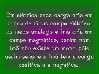 Em elétrica cada carga cria em torno de si um campo elétrico, de modo análogo o imã cria um campo magnético, porém num imã não existe um mono-pólo assim sempre o imã tem a carga positiva e a negativa.  
