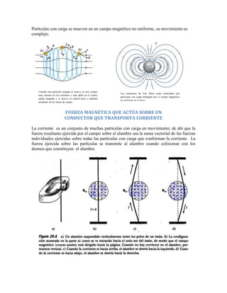 Partículas con carga se mueven en un campo magnético no uniforme, su movimiento es
complejo.




   Cuando una partícula cargada se mueve en este campo,
                                                           Los cinturones de Van Allen están contituidos por
   muy intenso en los extremos y más débil en el centro,
                                                           partículas con carga atrapadas por el campo magnetico
   queda atrapada y se mueve en espiral atrás y adelante
                                                           no uniforme de la tierra.
   alrededor de las líneas de campo.



                          FUERZA MAGNÉTICA QUE ACTÚA SOBRE UN
                          CONDUCTOR QUE TRANSPORTA CORRIENTE

La corriente es un conjunto de muchas partículas con carga en movimiento; de ahí que la
fuerza resultante ejercida por el campo sobre el alambre sea la suma vectorial de las fuerzas
individuales ejercidas sobre todas las partículas con carga que conforman la corriente. La
fuerza ejercida sobre las partículas se transmite al alambre cuando colisionan con los
átomos que constituyen el alambre.
 