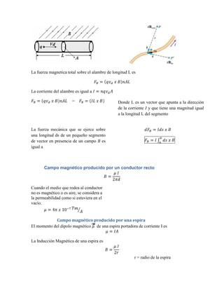 La fuerza magnetica total sobre el alambre de longitud L es



La corriente del alambre es igual a

                       =                         Donde L es un vector que apunta a la dirección
                                                 de la corriente I y que tiene una magnitud igual
                                                 a la longitud L del segmento


La fuerza mecánica que se ejerce sobre
una longitud ds de un pequeño segmento
de vector en presencia de un campo B es
igual a



       Campo magnético producido por un conductor recto



Cuando el medio que rodea al conductor
no es magnético o es aire, se considera a
la permeabilidad como si estuviera en el
vacío.


             Campo magnético producido por una espira
El momento del dipolo magnético de una espira portadora de corriente I es


La Inducción Magnética de una espira es


                                                          r = radio de la espira
 