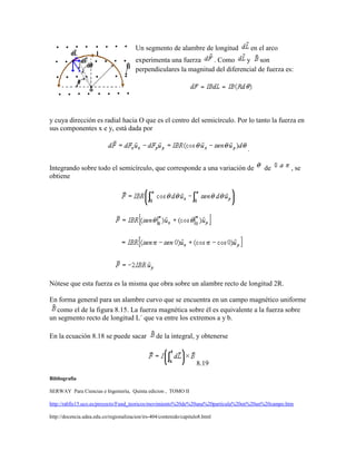 Un segmento de alambre de longitud            en el arco
                                        experimenta una fuerza     . Como      y son
                                        perpendiculares la magnitud del diferencial de fuerza es:




y cuya dirección es radial hacia O que es el centro del semicírculo. Por lo tanto la fuerza en
sus componentes x e y, está dada por

                                                                                  .

Integrando sobre todo el semicírculo, que corresponde a una variación de                   de       , se
obtiene




Nótese que esta fuerza es la misma que obra sobre un alambre recto de longitud 2R.

En forma general para un alambre curvo que se encuentra en un campo magnético uniforme
  como el de la figura 8.15. La fuerza magnética sobre él es equivalente a la fuerza sobre
un segmento recto de longitud L´ que va entre los extremos a y b.

En la ecuación 8.18 se puede sacar                de la integral, y obtenerse


                                                                     8.19

Bibliografía

SERWAY Para Ciencias e Ingeniería, Quinta edicion , TOMO II

http://rabfis15.uco.es/proyecto/Fund_teoricos/movimiento%20de%20una%20particula%20en%20un%20campo.htm

http://docencia.udea.edu.co/regionalizacion/irs-404/contenido/capitulo8.html
 