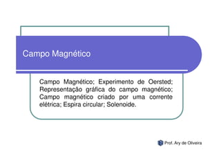 Campo Magnético


   Campo Magnético; Experimento de Oersted;
   Representação gráfica do campo magnético;
   Campo magnético criado por uma corrente
   elétrica; Espira circular; Solenoide.




                                         Prof. Ary de Oliveira
 