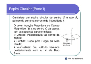 Espira Circular (Parte I)

  Considere um espira circular de centro O e raio R,
  percorrida por uma corrente de intensidade i.
   O vetor Indução Magnética ou Campo
   Magnético ( B ), no centro O da espira,
   tem as seguintes características:
     Direção: Perpendicular ao centro da
   espira;
     Sentido: Dado pela Regra da Mão
   Direita;
     Intensidade: Seu cálculo veremos
   posteriormente com a Lei de Biot-
   Savat.
                                             Prof. Ary de Oliveira
 