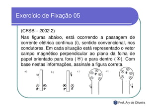 Exercício de Fixação 05

 (CFSB – 2002.2)
 Nas figuras abaixo, está ocorrendo a passagem de
 corrente elétrica contínua (i), sentido convencional, nos
 condutores. Em cada situação está representado o vetor
 campo magnético perpendicular ao plano da folha de
 papel orientado para fora ( ) e para dentro ( X ). Com
 base nestas informações, assinale a figura correta.




                                                 Prof. Ary de Oliveira
 