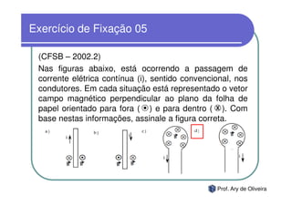 Exercício de Fixação 05

 (CFSB – 2002.2)
 Nas figuras abaixo, está ocorrendo a passagem de
 corrente elétrica contínua (i), sentido convencional, nos
 condutores. Em cada situação está representado o vetor
 campo magnético perpendicular ao plano da folha de
 papel orientado para fora ( ) e para dentro ( X ). Com
 base nestas informações, assinale a figura correta.




                                                 Prof. Ary de Oliveira
 