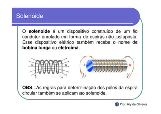 Solenoide

  O solenoide é um dispositivo construído de um fio
  condutor enrolado em forma de espiras não justaposta.
  Esse dispositivo elétrico também recebe o nome de
  bobina longa ou eletroímã.




  OBS.: As regras para determinação dos polos da espira
  circular também se aplicam ao solenoide.

                                              Prof. Ary de Oliveira
 