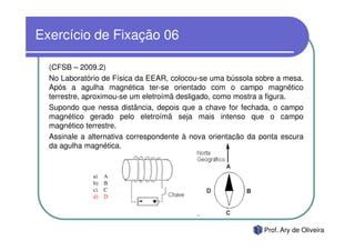 Exercício de Fixação 06

  (CFSB – 2009.2)
  No Laboratório de Física da EEAR, colocou-se uma bússola sobre a mesa.
  Após a agulha magnética ter-se orientado com o campo magnético
  terrestre, aproximou-se um eletroímã desligado, como mostra a figura.
  Supondo que nessa distância, depois que a chave for fechada, o campo
  magnético gerado pelo eletroímã seja mais intenso que o campo
  magnético terrestre.
  Assinale a alternativa correspondente à nova orientação da ponta escura
  da agulha magnética.




                                                              Prof. Ary de Oliveira
 