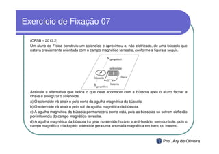 Exercício de Fixação 07

  (CFSB – 2013.2)
  Um aluno de Física construiu um solenoide e aproximou-o, não eletrizado, de uma bússola que
  estava previamente orientada com o campo magnético terrestre, conforme a figura a seguir.




  Assinale a alternativa que indica o que deve acontecer com a bússola após o aluno fechar a
  chave e energizar o solenoide.
  a) O solenoide irá atrair o polo norte da agulha magnética da bússola.
  b) O solenoide irá atrair o polo sul da agulha magnética da bússola.
  c) A agulha magnética da bússola permanecerá como está, pois as bússolas só sofrem deflexão
  por influência do campo magnético terrestre.
  d) A agulha magnética da bússola irá girar no sentido horário e anti-horário, sem controle, pois o
  campo magnético criado pelo solenoide gera uma anomalia magnética em torno do mesmo.



                                                                                    Prof. Ary de Oliveira
 