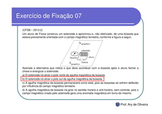 Exercício de Fixação 07

  (CFSB – 2013.2)
  Um aluno de Física construiu um solenoide e aproximou-o, não eletrizado, de uma bússola que
  estava previamente orientada com o campo magnético terrestre, conforme a figura a seguir.




  Assinale a alternativa que indica o que deve acontecer com a bússola após o aluno fechar a
  chave e energizar o solenoide.
  a) O solenoide irá atrair o polo norte da agulha magnética da bússola.
  b) O solenoide irá atrair o polo sul da agulha magnética da bússola.
  c) A agulha magnética da bússola permanecerá como está, pois as bússolas só sofrem deflexão
  por influência do campo magnético terrestre.
  d) A agulha magnética da bússola irá girar no sentido horário e anti-horário, sem controle, pois o
  campo magnético criado pelo solenoide gera uma anomalia magnética em torno do mesmo.



                                                                                    Prof. Ary de Oliveira
 
