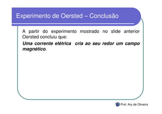 Experimento de Oersted – Conclusão

  A partir do experimento mostrado no slide anterior
  Oersted concluiu que:
  Uma corrente elétrica cria ao seu redor um campo
  magnético.




                                           Prof. Ary de Oliveira
 