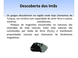 DDDDeeeessssccccoooobbbbeeeerrrrttttaaaa ddddoooossss IIIImmmmããããssss 
Os gregos descobriram na região onde hoje chamamos de 
Turquia, um minério com capacidade de atrair ferro e outros 
minérios semelhantes. 
Pedaços de magnetita encontradas na natureza são 
chamados de imãs naturais. Estes imãs naturais são 
constituídos por óxido de ferro (Fe3O4) e manifestam 
propriedades naturais que chamamos de fenômenos 
magnéticos. 
 