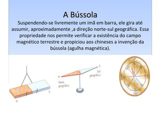 A BússolaA Bússola
Suspendendo-se livremente um imã em barra, ele gira até
assumir, aproximadamente ,a direção norte-sul geográfica. Essa
propriedade nos permite verificar a existência do campo
magnético terrestre e propiciou aos chineses a invenção da
bússola (agulha magnética).
A BússolaA Bússola
Suspendendo-se livremente um imã em barra, ele gira até
assumir, aproximadamente ,a direção norte-sul geográfica. Essa
propriedade nos permite verificar a existência do campo
magnético terrestre e propiciou aos chineses a invenção da
bússola (agulha magnética).
 