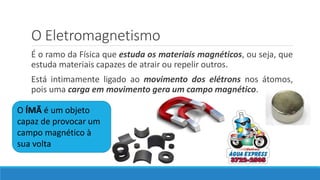 O Eletromagnetismo
É o ramo da Física que estuda os materiais magnéticos, ou seja, que
estuda materiais capazes de atrair ou repelir outros.
Está intimamente ligado ao movimento dos elétrons nos átomos,
pois uma carga em movimento gera um campo magnético.
O ÍMÃ é um objeto
capaz de provocar um
campo magnético à
sua volta
 