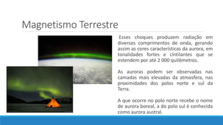 Magnetismo Terrestre
Esses choques produzem radiação em
diversos comprimentos de onda, gerando
assim as cores características da aurora, em
tonalidades fortes e cintilantes que se
estendem por até 2 000 quilômetros.
As auroras podem ser observadas nas
camadas mais elevadas da atmosfera, nas
proximidades dos polos norte e sul da
Terra.
A que ocorre no polo norte recebe o nome
de aurora boreal, a do polo sul é conhecida
como aurora austral.
 
