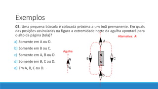 Exemplos
03. Uma pequena bússola é colocada próxima a um ímã permanente. Em quais
das posições assinaladas na figura a extremidade norte da agulha apontará para
o alto da página (tela)?
a) Somente em A ou D.
b) Somente em B ou C.
c) Somente em A, B ou D.
d) Somente em B, C ou D.
e) Em A, B, C ou D.
N
S
A
B C
D
N
S
Agulha
Alternativa: A
 