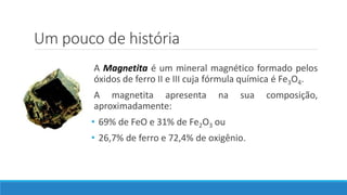 Um pouco de história
A Magnetita é um mineral magnético formado pelos
óxidos de ferro II e III cuja fórmula química é Fe3O4.
A magnetita apresenta na sua composição,
aproximadamente:
• 69% de FeO e 31% de Fe2O3 ou
• 26,7% de ferro e 72,4% de oxigênio.
 