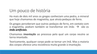 Um pouco de história
Ha mais de dois mil anos os gregos conheciam uma pedra, o mineral
que hoje chamamos de magnetita, que atraía pedaços de ferro.
Os gregos perceberam que outros pedaços de ferro, em contato com
a magnetita, podiam também se transformar em ímãs  são os
ímãs artificiais.
Chamamos imantação ao processo pelo qual um corpo neutro se
torna imantado.
Teoricamente, qualquer corpo pode se tornar um ímã. Mas a maioria
dos corpos oferece uma resistência muito grande à imantação.
 