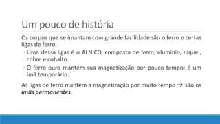 Um pouco de história
Os corpos que se imantam com grande facilidade são o ferro e certas
ligas de ferro.
◦ Uma dessa ligas é o ALNICO, composta de ferro, alumínio, níquel,
cobre e cobalto.
◦ O ferro puro mantém sua magnetização por pouco tempo: é um
ímã temporário.
As ligas de ferro mantém a magnetização por muito tempo  são os
ímãs permanentes.
 