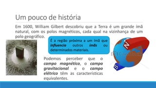Um pouco de história
Em 1600, William Gilbert descobriu que a Terra é um grande ímã
natural, com os polos magnéticos, cada qual na vizinhança de um
polo geográfico.
É a região próxima a um ímã que
influencia outros ímãs ou
determinados materiais.
Podemos perceber que o
campo magnético, o campo
gravitacional e o campo
elétrico têm as características
equivalentes.
 