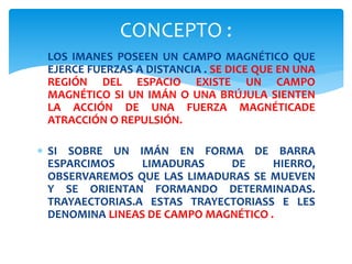  LOS IMANES POSEEN UN CAMPO MAGNÉTICO QUE
EJERCE FUERZAS A DISTANCIA . SE DICE QUE EN UNA
REGIÓN DEL ESPACIO EXISTE UN CAMPO
MAGNÉTICO SI UN IMÁN O UNA BRÚJULA SIENTEN
LA ACCIÓN DE UNA FUERZA MAGNÉTICADE
ATRACCIÓN O REPULSIÓN.
SI SOBRE UN IMÁN EN FORMA DE BARRA
ESPARCIMOS LIMADURAS DE HIERRO,
OBSERVAREMOS QUE LAS LIMADURAS SE MUEVEN
Y SE ORIENTAN FORMANDO DETERMINADAS.
TRAYAECTORIAS.A ESTAS TRAYECTORIASS E LES
DENOMINA LINEAS DE CAMPO MAGNÉTICO .
CONCEPTO :