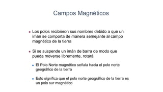 Los polos recibieron sus nombres debido a que un
imán se comporta de manera semejante al campo
magnético de la tierra
 Si se suspende un imán de barra de modo que
pueda moverse libremente, rotará
 El Polo Norte magnético señala hacia el polo norte
geográfico de la tierra
 Esto significa que el polo norte geográfico de la tierra es
un polo sur magnético
Campos Magnéticos
 