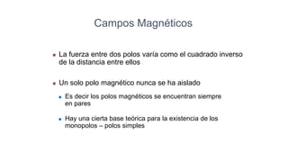  La fuerza entre dos polos varía como el cuadrado inverso
de la distancia entre ellos
 Un solo polo magnético nunca se ha aislado
 Es decir los polos magnéticos se encuentran siempre
en pares
 Hay una cierta base teórica para la existencia de los
monopolos – polos simples
Campos Magnéticos
 