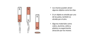 • Los imanes pueden atraer
algunos objetos como los clips.
• Si un objeto es atraído por uno
de los polos, también es
atraído por el otro.
• Algunos materiales como
cobre, aluminio, vidrio y
plástico no experimenta
atracción por los imanes
 