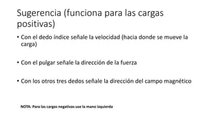 Sugerencia (funciona para las cargas
positivas)
• Con el dedo índice señale la velocidad (hacia donde se mueve la
carga)
• Con el pulgar señale la dirección de la fuerza
• Con los otros tres dedos señale la dirección del campo magnético
NOTA: Para las cargas negativas use la mano izquierda
 