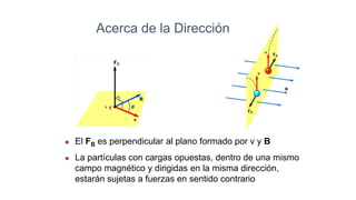 Acerca de la Dirección
 El FB es perpendicular al plano formado por v y B
 La partículas con cargas opuestas, dentro de una mismo
campo magnético y dirigidas en la misma dirección,
estarán sujetas a fuerzas en sentido contrario
 