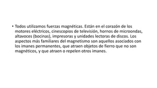• Todos utilizamos fuerzas magnéticas. Están en el corazón de los
motores eléctricos, cinescopios de televisión, hornos de microondas,
altavoces (bocinas), impresoras y unidades lectoras de discos. Los
aspectos más familiares del magnetismo son aquellos asociados con
los imanes permanentes, que atraen objetos de fierro que no son
magnéticos, y que atraen o repelen otros imanes.
 