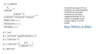 Un protón que viaja a 23° con
respecto a un campo magnético
de 2.63mT de intensidad
experimenta una fuerza
magnética de 6.48 x 10-17N.
Calcule: a) la rapidez y b) la
energía cinética, en eV del
protón.
v
s
km
v
s
m
x
v
s
m
v
Sen
T
x
C
x
N
x
v
BSen
q
F
vBSen
q
F
B
B









/
62
.
393
/
10
62
.
393
/
43
.
393621
23
)
10
63
.
2
)(
10
602
.
1
(
10
48
.
6
3
0
3
19
17
q
q
Resp: 394km/s; b) 808eV.
eV
K
J
x
eV
J
x
K
J
x
K
s
m
x
kg
x
K
mv
K
57
.
807
10
602
.
1
1
10
2937
.
1
10
2937
.
1
)
/
10
62
.
393
)(
10
67
.
1
(
19
16
16
2
3
27
2
1
2
2
1















 