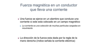 Fuerza magnética en un conductor
que lleva una corriente
 Una fuerza se ejerce en un alambre que conduce una
corriente si este esta colocado en un campo magnético
 La corriente es una colección de muchas partículas cargadas en
movimiento
 La dirección de la fuerza esta dada por la regla de la
mano derecha (índice señala la corriente eléctrica)
 