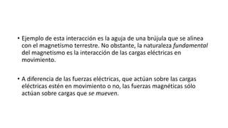 • Ejemplo de esta interacción es la aguja de una brújula que se alinea
con el magnetismo terrestre. No obstante, la naturaleza fundamental
del magnetismo es la interacción de las cargas eléctricas en
movimiento.
• A diferencia de las fuerzas eléctricas, que actúan sobre las cargas
eléctricas estén en movimiento o no, las fuerzas magnéticas sólo
actúan sobre cargas que se mueven.
 
