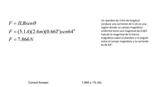 Un alambre de 2.6m de longitud
conduce una corriente de 5.1A en una
región donde un campo magnético
uniforme tiene una magnitud de 0.66T.
Calcule la magnitud de la fuerza
magnética sobre el alambre si el ángulo
entre el campo magnético y la corriente
es de 64°.
Correct Answer: 7.866 ± 1% (N)
N
F
sen
T
m
A
F
ILBsen
F
866
.
7
64
)
66
.
0
)(
6
.
2
)(
1
.
5
( 0


 q
 