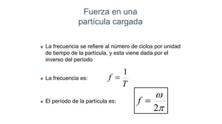  El período de la partícula es:
Fuerza en una
partícula cargada
 La frecuencia se refiere al número de ciclos por unidad
de tiempo de la partícula, y esta viene dada por el
inverso del período
 La frecuencia es:
T
f
1



2

f
 