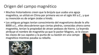 Origen del campo magnético
• Muchos historiadores creen que la brújula que usaba una aguja
magnética, se utilizó en China por primera vez en el siglo XIII a.C., y que
su invención es de origen árabe o hindú.
• Los antiguos griegos tenían conocimiento del magnetismo desde le año
8000 a.C., ellos descubrieron que ciertas piedras, conocidas ahora como
magnetita, tenían la propiedad de atraer pedazos de hierro. La leyenda
atribuye el nombre de magnetita ya que le pastor Magnes, se le clavan
los clavos de sus zapatos y la punta de su bastón en una campo
magnético mientras pasaba su rebaño.
 