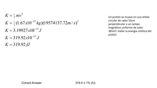 Un protón se mueve en una órbita
circular de radio 53cm
perpendicular a un campo
magnético uniforme de valor
385mT. Hallar la energía cinética del
protón.
fJ
K
J
x
K
J
x
K
s
m
kg
x
K
mv
K
92
.
319
10
92
.
319
10
19927
.
3
)
/
72
.
19574137
)(
10
67
.
1
(
15
13
2
27
2
1
2
2
1








Correct Answer: 319.4 ± 1% (fJ)
 
