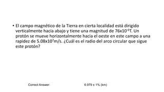 • El campo magnético de la Tierra en cierta localidad está dirigido
verticalmente hacia abajo y tiene una magnitud de 76x10-6T. Un
protón se mueve horizontalmente hacia el oeste en este campo a una
rapidez de 5.08x107m/s. ¿Cuál es el radio del arco circular que sigue
este protón?
Correct Answer: 6.979 ± 1% (km)
 