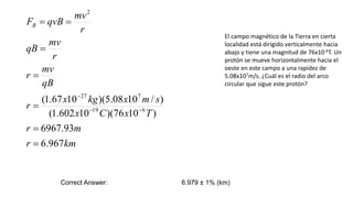 km
r
m
r
T
x
C
x
s
m
x
kg
x
r
qB
mv
r
r
mv
qB
r
mv
qvB
FB
967
.
6
93
.
6967
)
10
76
)(
10
602
.
1
(
)
/
10
08
.
5
)(
10
67
.
1
(
6
19
7
27
2










El campo magnético de la Tierra en cierta
localidad está dirigido verticalmente hacia
abajo y tiene una magnitud de 76x10-6T. Un
protón se mueve horizontalmente hacia el
oeste en este campo a una rapidez de
5.08x107m/s. ¿Cuál es el radio del arco
circular que sigue este protón?
Correct Answer: 6.979 ± 1% (km)
 