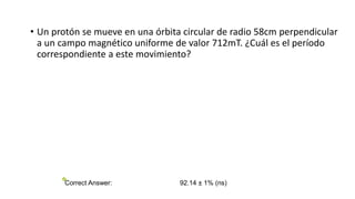 • Un protón se mueve en una órbita circular de radio 58cm perpendicular
a un campo magnético uniforme de valor 712mT. ¿Cuál es el período
correspondiente a este movimiento?
Correct Answer: 92.14 ± 1% (ns)
 