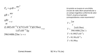 Un protón se mueve en una órbita
circular de radio 58cm perpendicular a
un campo magnético uniforme de valor
712mT. ¿Cuál es el período
correspondiente a este movimiento?
v
s
m
v
kg
x
m
T
x
C
x
v
m
qBr
r
mv
qB
r
mv
qvB
FB









/
23
.
39614486
10
67
.
1
)
58
.
0
)(
10
712
)(
10
602
.
1
(
27
3
19
2
ns
T
s
x
T
s
x
T
s
m
m
T
v
r
T
99
.
91
10
99
.
91
10
19927
.
9
/
23
.
39614486
)
58
.
0
(
2
2
9
8









Correct Answer: 92.14 ± 1% (ns)
 