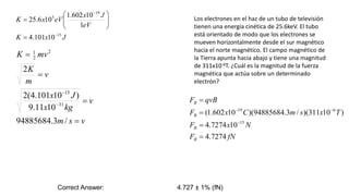 Los electrones en el haz de un tubo de televisión
tienen una energía cinética de 25.6keV. El tubo
está orientado de modo que los electrones se
mueven horizontalmente desde el sur magnético
hacia el norte magnético. El campo magnético de
la Tierra apunta hacia abajo y tiene una magnitud
de 311x10-6T. ¿Cuál es la magnitud de la fuerza
magnética que actúa sobre un determinado
electrón?
v
s
m
v
kg
x
J
x
v
m
K
mv
K






/
3
.
94885684
10
11
.
9
)
10
101
.
4
(
2
2
31
15
2
2
1
J
x
K
eV
J
x
eV
x
K
15
19
3
10
101
.
4
1
10
602
.
1
10
6
.
25












fN
F
N
x
F
T
x
s
m
C
x
F
qvB
F
B
B
B
B
7274
.
4
10
7274
.
4
)
10
311
)(
/
3
.
94885684
)(
10
602
.
1
(
15
6
19







Correct Answer: 4.727 ± 1% (fN)
 