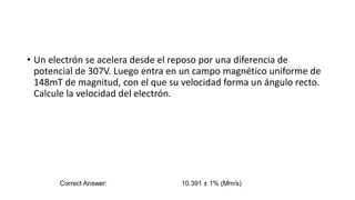 • Un electrón se acelera desde el reposo por una diferencia de
potencial de 307V. Luego entra en un campo magnético uniforme de
148mT de magnitud, con el que su velocidad forma un ángulo recto.
Calcule la velocidad del electrón.
Correct Answer: 10.391 ± 1% (Mm/s)
 