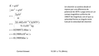 Un electrón se acelera desde el
reposo por una diferencia de
potencial de 307V. Luego entra en un
campo magnético uniforme de
148mT de magnitud, con el que su
velocidad forma un ángulo recto.
Calcule la velocidad del electrón
Correct Answer: 10.391 ± 1% (Mm/s)
s
Mm
v
s
m
x
v
s
m
v
kg
x
V
C
x
v
m
V
q
v
V
q
mv
V
q
K
/
3909
.
10
/
10
3909
.
10
/
88
.
10390973
10
11
.
9
)
307
)(
10
602
.
1
(
2
2
6
31
19
2
2
1












 