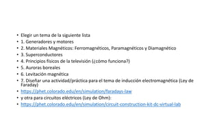 • Elegir un tema de la siguiente lista
• 1. Generadores y motores
• 2. Materiales Magnéticos: Ferromagnéticos, Paramagnéticos y Diamagnético
• 3. Superconductores
• 4. Principios físicos de la televisión (¿cómo funciona?)
• 5. Auroras boreales
• 6. Levitación magnética
• 7. Diseñar una actividad/práctica para el tema de inducción electromagnética (Ley de
Faraday)
• https://phet.colorado.edu/en/simulation/faradays-law
• y otra para circuitos eléctricos (Ley de Ohm):
• https://phet.colorado.edu/en/simulation/circuit-construction-kit-dc-virtual-lab
 