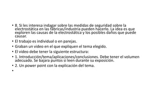 • 8. Si les interesa indagar sobre las medidas de seguridad sobre la
electrostática en las fábricas/industria pueden hacerlo. La idea es que
exploren las causas de la electrostática y los posibles daños que puede
causar.
• El trabajo es individual o en parejas.
• Graban un video en el que expliquen el tema elegido.
• El video debe tener la siguiente estructura:
• 1. Introducción/tema/aplicaciones/conclusiones. Debe tener el volumen
adecuado. Se bajara puntos si leen durante su exposición.
• 2. Un power point con la explicación del tema.
•
 