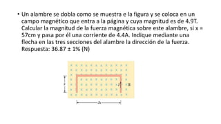 • Un alambre se dobla como se muestra e la figura y se coloca en un
campo magnético que entra a la página y cuya magnitud es de 4.9T.
Calcular la magnitud de la fuerza magnética sobre este alambre, si x =
57cm y pasa por él una corriente de 4.4A. Indique mediante una
flecha en las tres secciones del alambre la dirección de la fuerza.
Respuesta: 36.87 ± 1% (N)
 